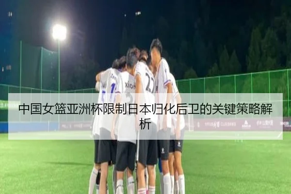 中国女篮亚洲杯限制日本归化后卫的关键策略解析